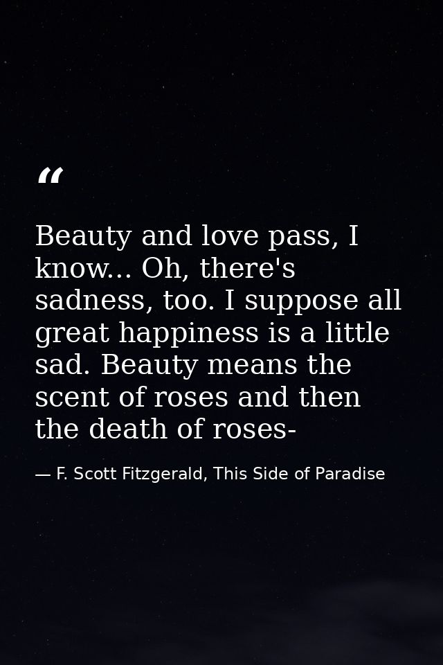 Beauty and love pass, I know... Oh, there's sadness, too. I suppose all great happiness is a little sad. Beauty means th — F. Scott Fitzgerald, This Side of Paradise