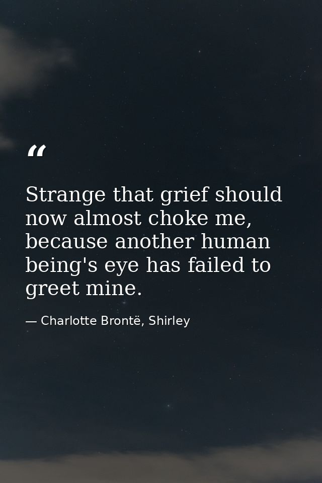 Strange that grief should now almost choke me, because another human being's eye has failed to greet mine. — Charlotte Brontë, Shirley
