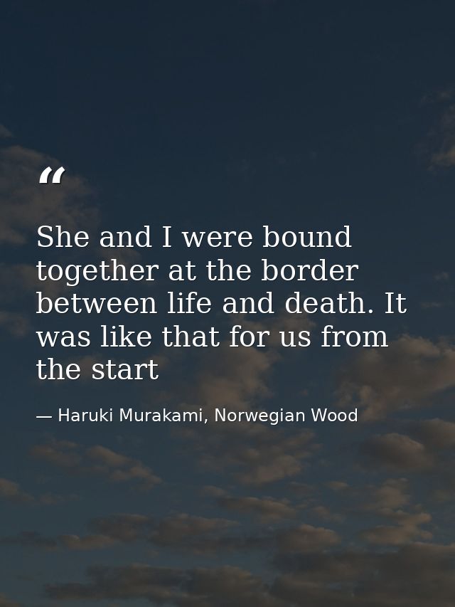 She and I were bound together at the border between life and death. It was like that for us from the start — Haruki Murakami, Norwegian Wood