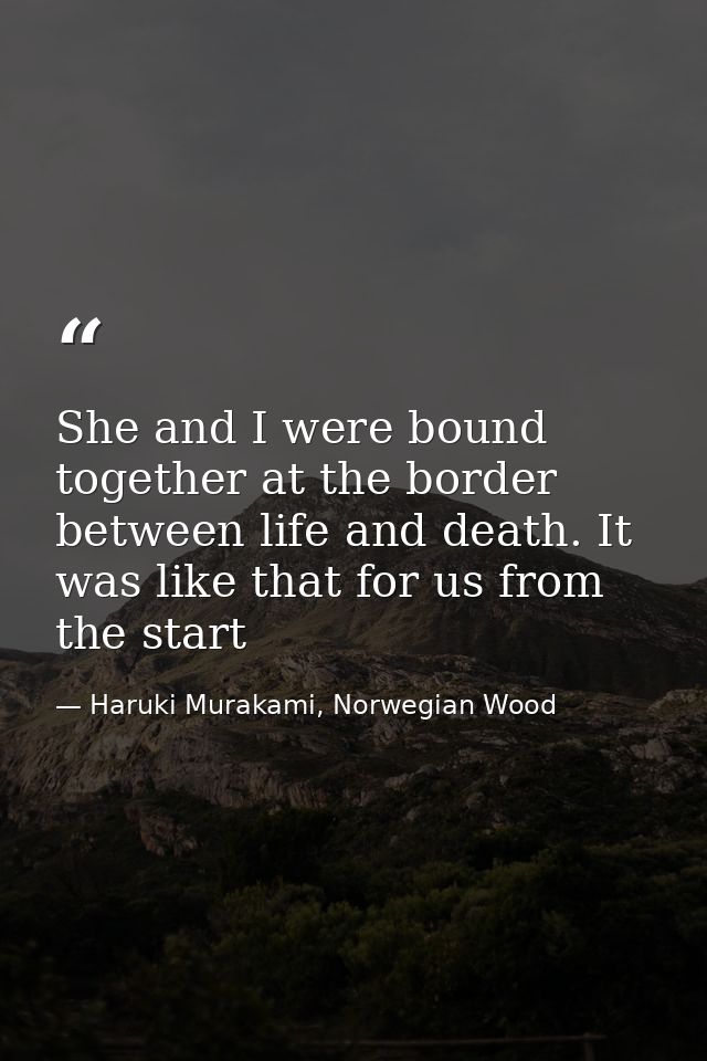 She and I were bound together at the border between life and death. It was like that for us from the start — Haruki Murakami, Norwegian Wood