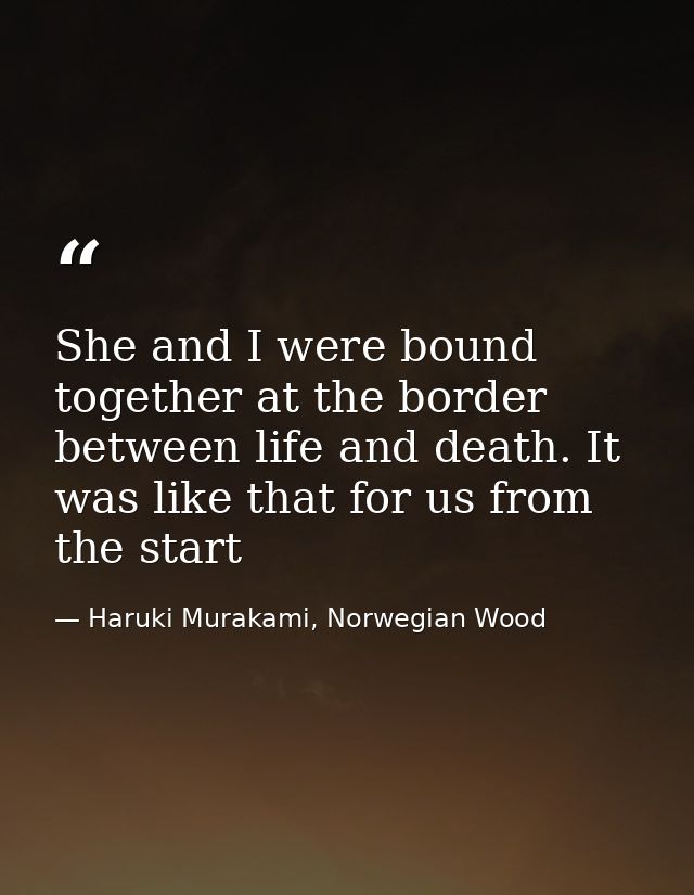 She and I were bound together at the border between life and death. It was like that for us from the start — Haruki Murakami, Norwegian Wood
