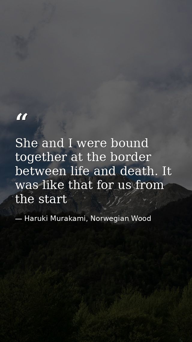 She and I were bound together at the border between life and death. It was like that for us from the start — Haruki Murakami, Norwegian Wood