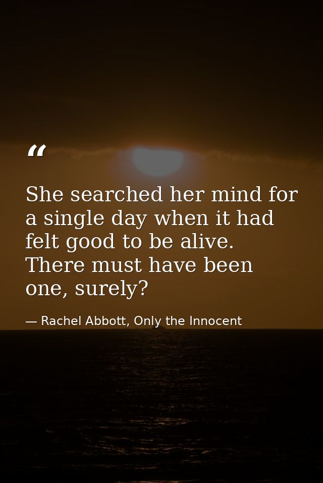 She searched her mind for a single day when it had felt good to be alive. There must have been one, surely? — Rachel Abbott, Only the Innocent
