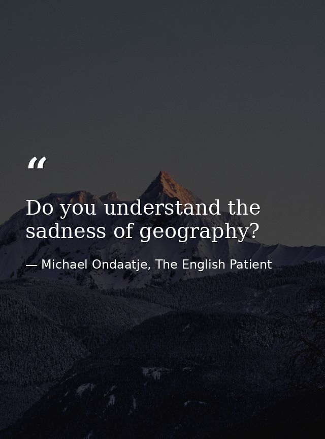 Do you understand the sadness of geography? — Michael Ondaatje, The English Patient