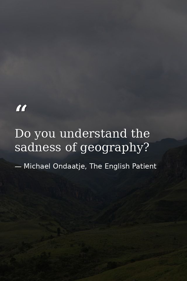 Do you understand the sadness of geography? — Michael Ondaatje, The English Patient