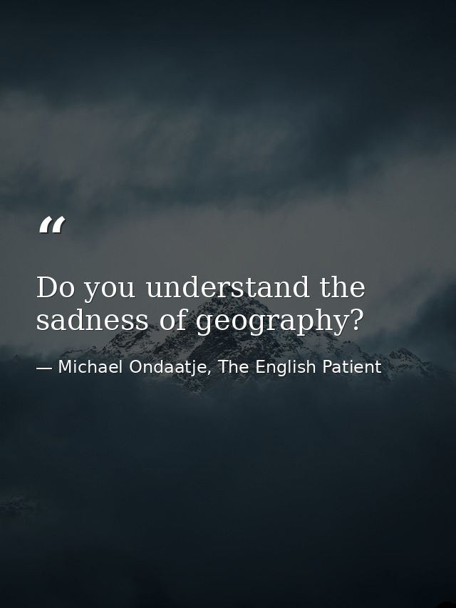 Do you understand the sadness of geography? — Michael Ondaatje, The English Patient