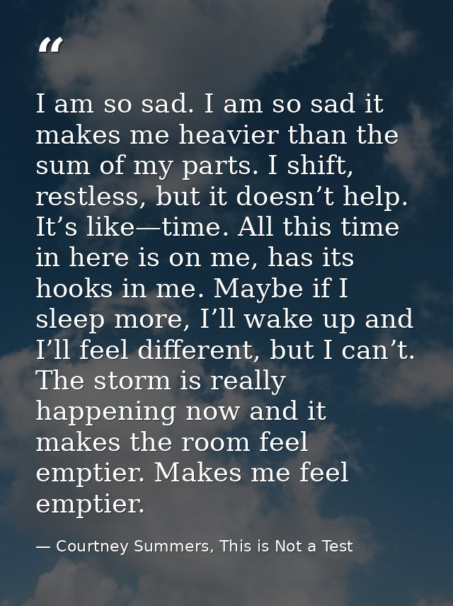 I am so sad. I am so sad it makes me heavier than the sum of my parts. I shift, restless, but it doesn’t help. It’s like — Courtney Summers, This is Not a Test
