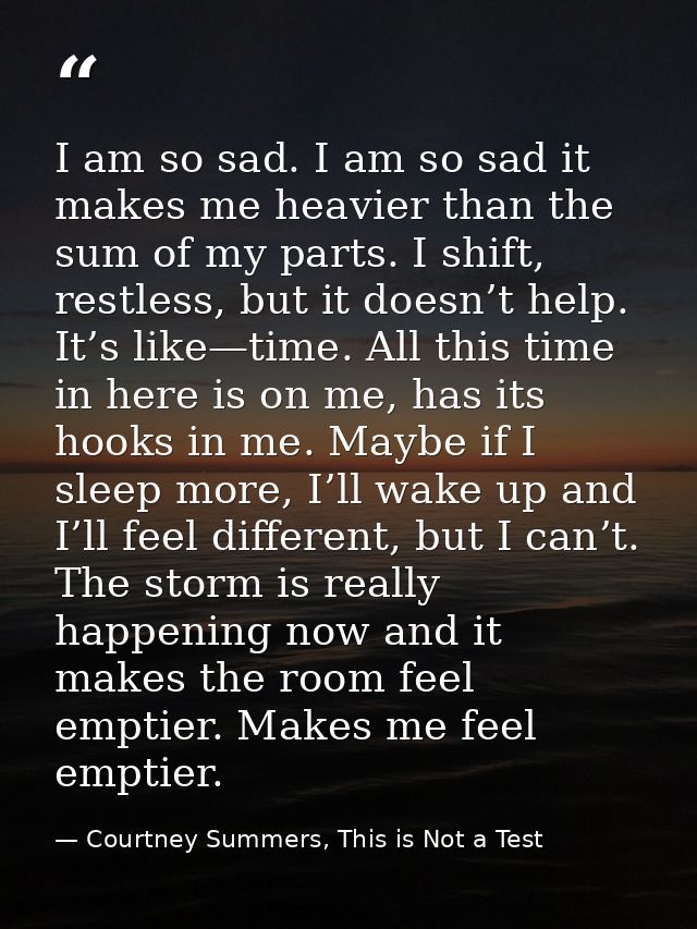 I am so sad. I am so sad it makes me heavier than the sum of my parts. I shift, restless, but it doesn’t help. It’s like — Courtney Summers, This is Not a Test