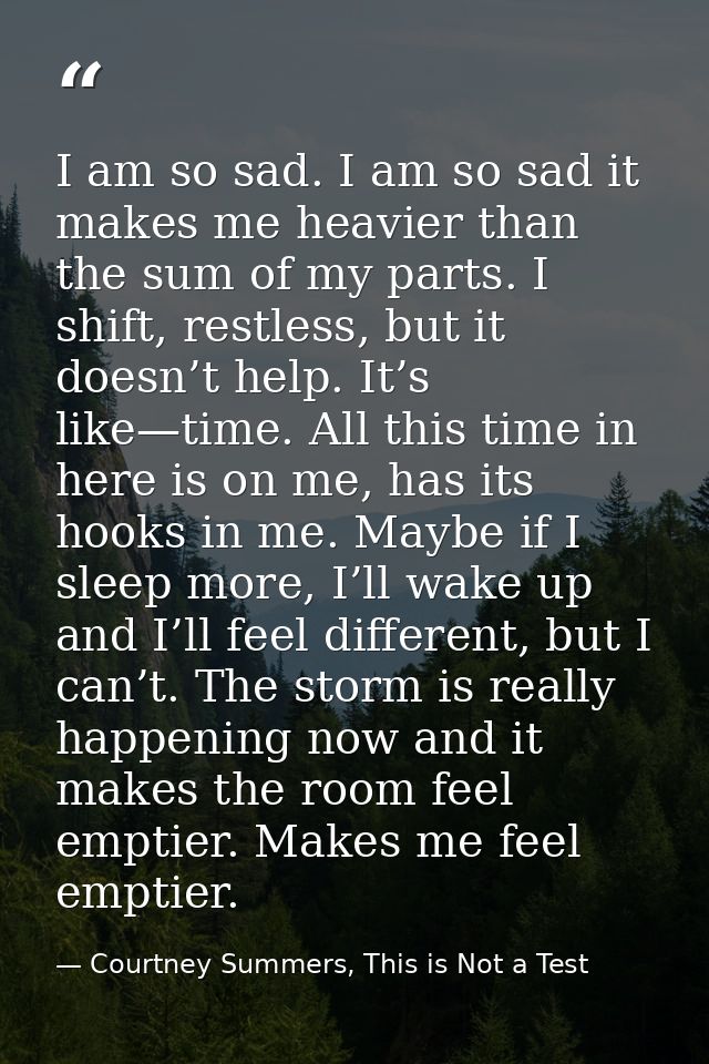 I am so sad. I am so sad it makes me heavier than the sum of my parts. I shift, restless, but it doesn’t help. It’s like — Courtney Summers, This is Not a Test