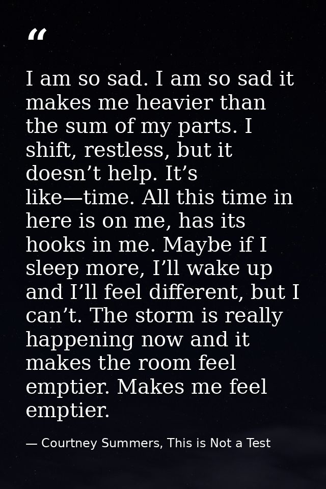 I am so sad. I am so sad it makes me heavier than the sum of my parts. I shift, restless, but it doesn’t help. It’s like — Courtney Summers, This is Not a Test