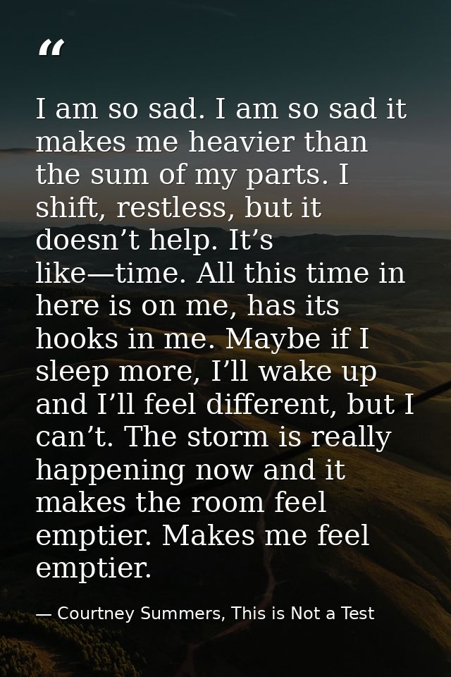I am so sad. I am so sad it makes me heavier than the sum of my parts. I shift, restless, but it doesn’t help. It’s like — Courtney Summers, This is Not a Test