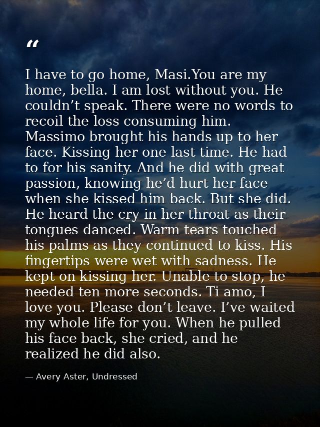 I have to go home, Masi.You are my home, bella. I am lost without you. He couldn’t speak. There were no words to recoil  — Avery Aster, Undressed