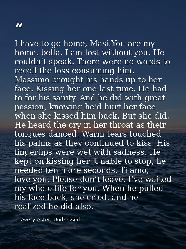 I have to go home, Masi.You are my home, bella. I am lost without you. He couldn’t speak. There were no words to recoil  — Avery Aster, Undressed