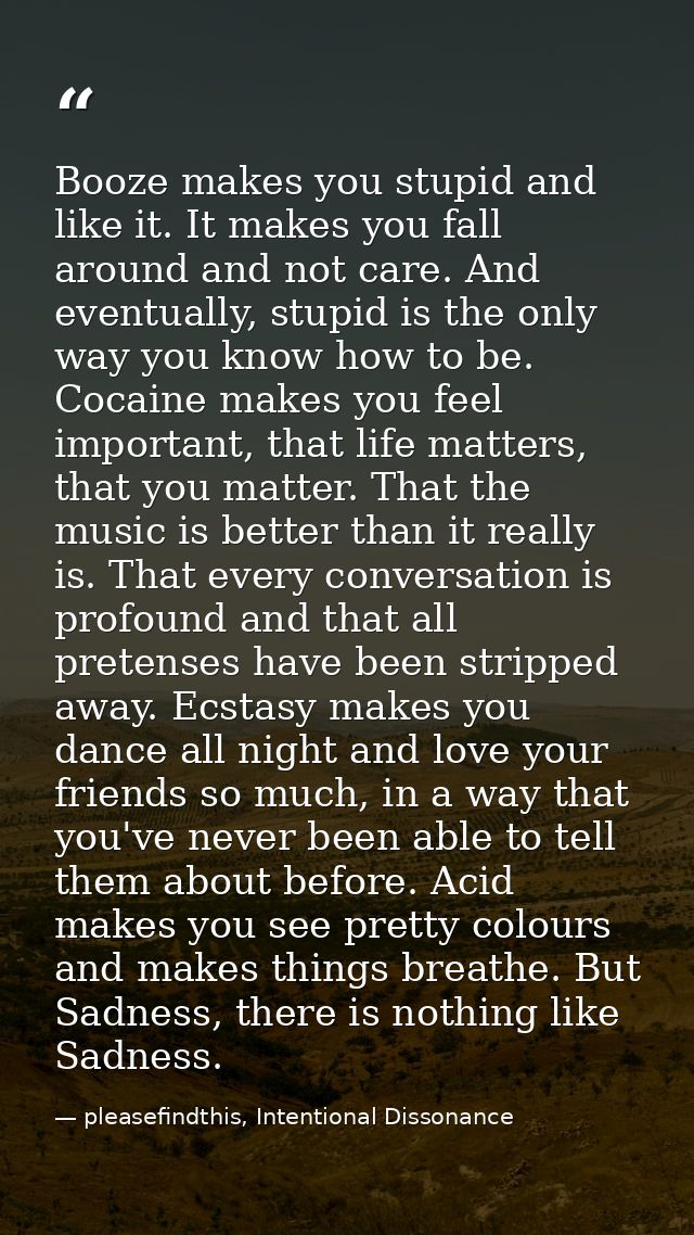 Booze makes you stupid and like it. It makes you fall around and not care. And eventually, stupid is the only way you kn — pleasefindthis, Intentional Dissonance