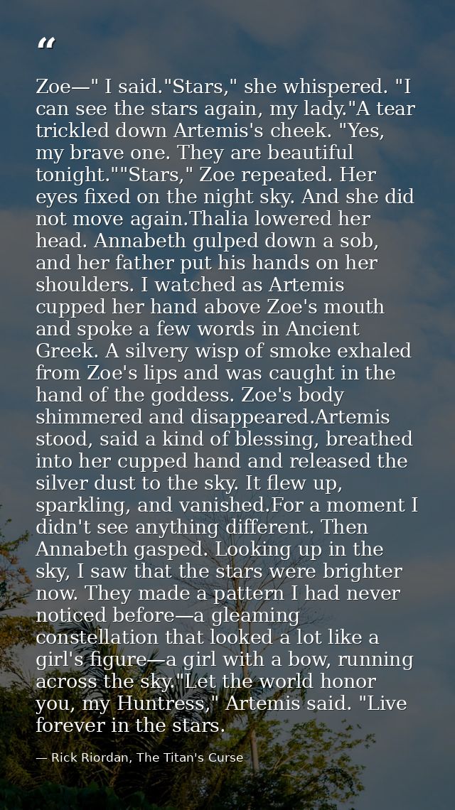 Zoe—" I said."Stars," she whispered. "I can see the stars again, my lady."A tear trickled down Artemis's cheek. "Yes, my — Rick Riordan, The Titan's Curse