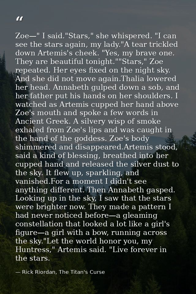 Zoe—" I said."Stars," she whispered. "I can see the stars again, my lady."A tear trickled down Artemis's cheek. "Yes, my — Rick Riordan, The Titan's Curse