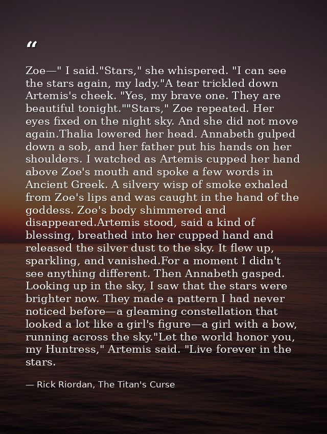 Zoe—" I said."Stars," she whispered. "I can see the stars again, my lady."A tear trickled down Artemis's cheek. "Yes, my — Rick Riordan, The Titan's Curse