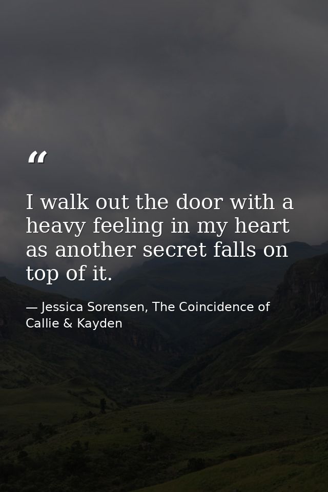 I walk out the door with a heavy feeling in my heart as another secret falls on top of it. — Jessica Sorensen, The Coincidence of Callie & Kayden