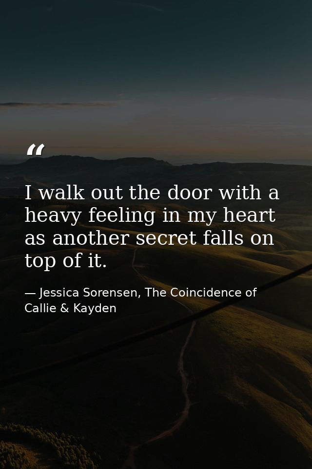 I walk out the door with a heavy feeling in my heart as another secret falls on top of it. — Jessica Sorensen, The Coincidence of Callie & Kayden