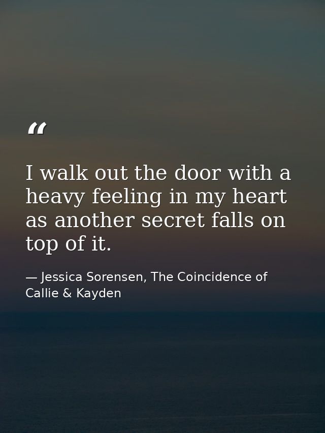 I walk out the door with a heavy feeling in my heart as another secret falls on top of it. — Jessica Sorensen, The Coincidence of Callie & Kayden