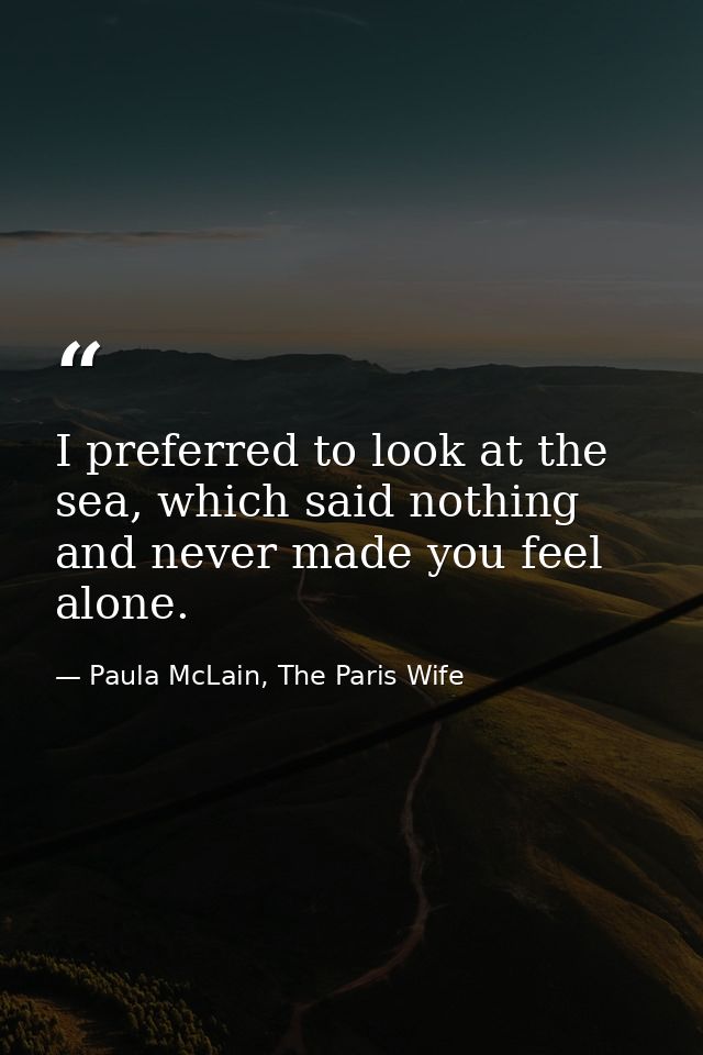I preferred to look at the sea, which said nothing and never made you feel alone. — Paula McLain, The Paris Wife