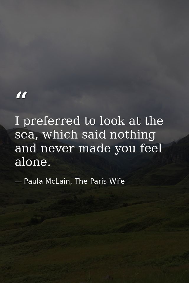 I preferred to look at the sea, which said nothing and never made you feel alone. — Paula McLain, The Paris Wife