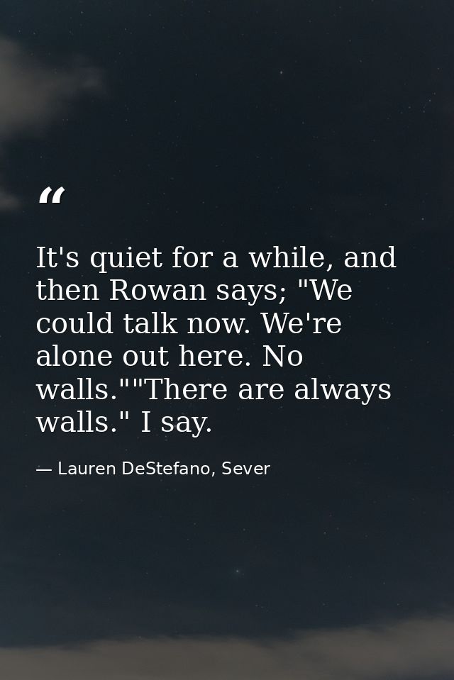 It's quiet for a while, and then Rowan says; "We could talk now. We're alone out here. No walls.""There are always walls — Lauren DeStefano, Sever