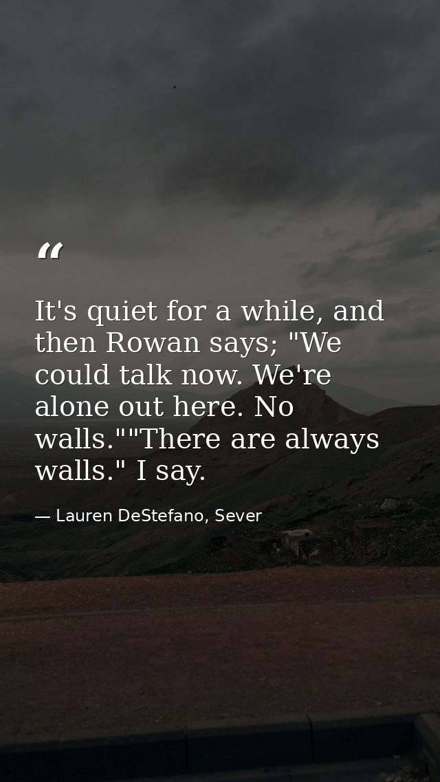 It's quiet for a while, and then Rowan says; "We could talk now. We're alone out here. No walls.""There are always walls — Lauren DeStefano, Sever