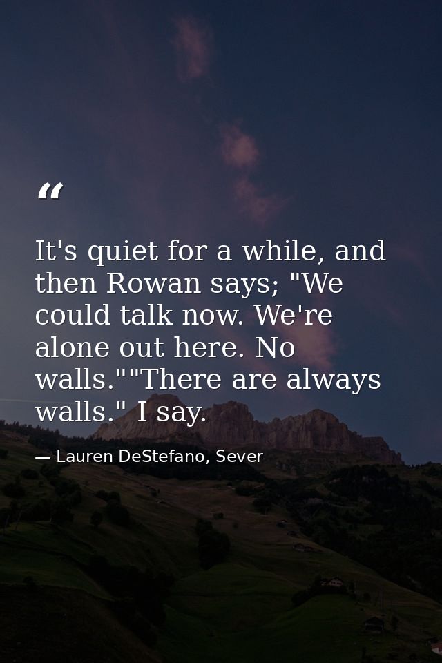 It's quiet for a while, and then Rowan says; "We could talk now. We're alone out here. No walls.""There are always walls — Lauren DeStefano, Sever