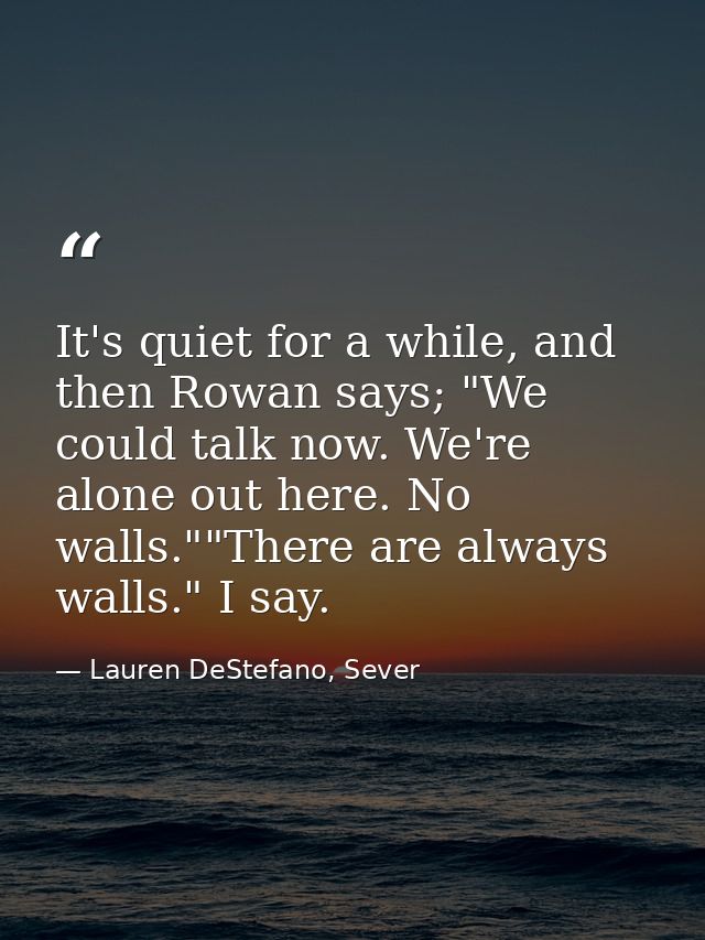 It's quiet for a while, and then Rowan says; "We could talk now. We're alone out here. No walls.""There are always walls — Lauren DeStefano, Sever