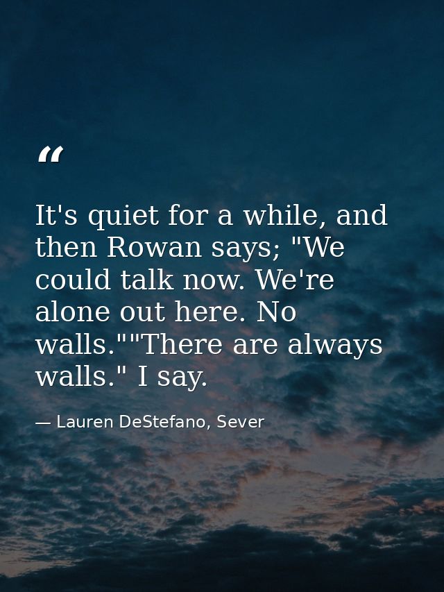 It's quiet for a while, and then Rowan says; "We could talk now. We're alone out here. No walls.""There are always walls — Lauren DeStefano, Sever