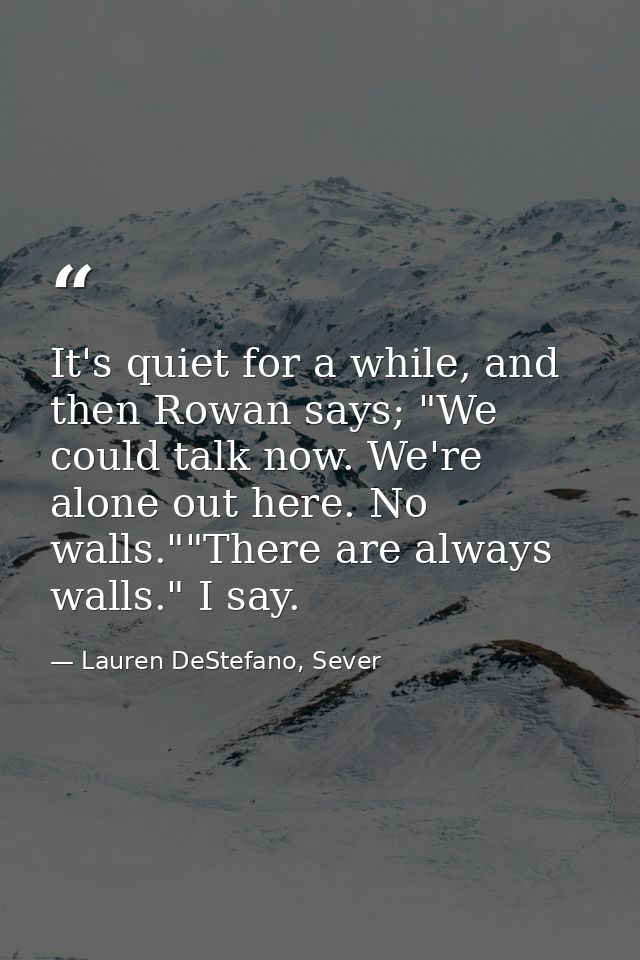 It's quiet for a while, and then Rowan says; "We could talk now. We're alone out here. No walls.""There are always walls — Lauren DeStefano, Sever