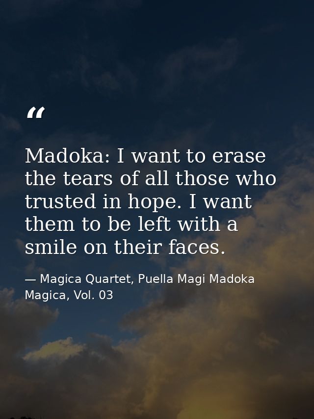 Madoka: I want to erase the tears of all those who trusted in hope. I want them to be left with a smile on their faces. — Magica Quartet, Puella Magi Madoka Magica, Vol. 03