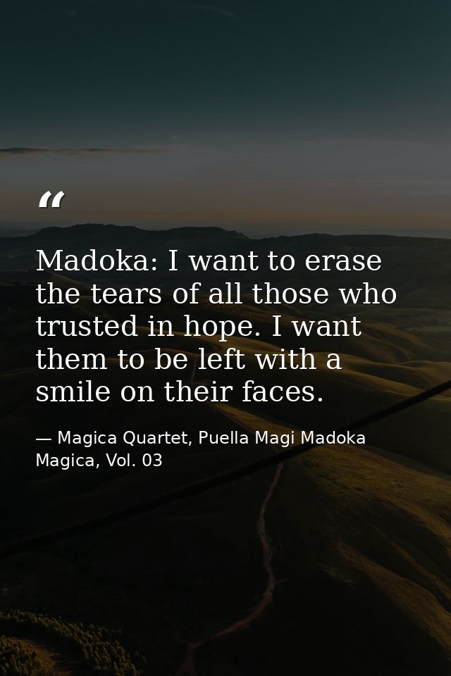 Madoka: I want to erase the tears of all those who trusted in hope. I want them to be left with a smile on their faces. — Magica Quartet, Puella Magi Madoka Magica, Vol. 03