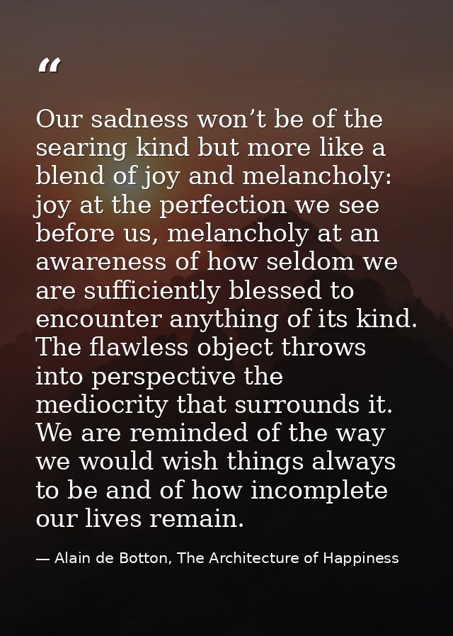 Our sadness won’t be of the searing kind but more like a blend of joy and melancholy: joy at the perfection we see befor — Alain de Botton, The Architecture of Happiness