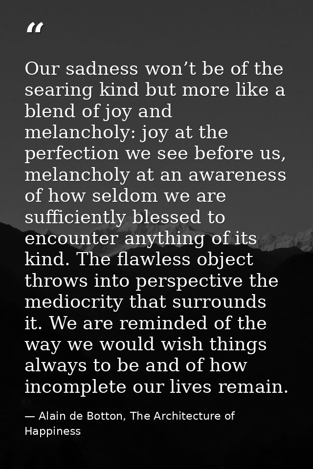 Our sadness won’t be of the searing kind but more like a blend of joy and melancholy: joy at the perfection we see befor — Alain de Botton, The Architecture of Happiness