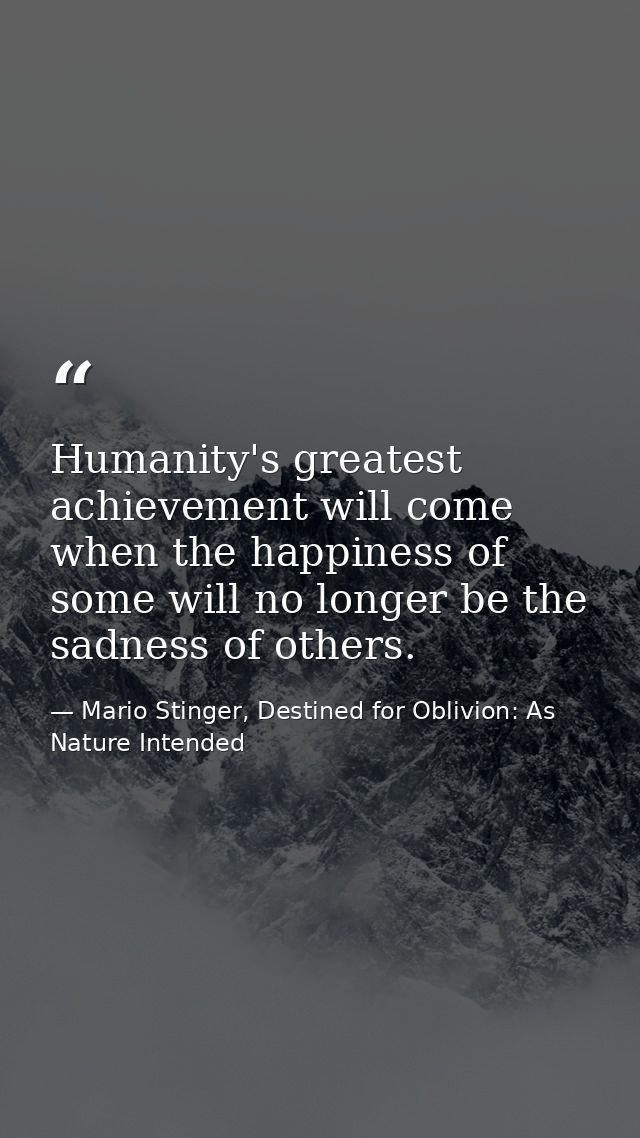 Humanity's greatest achievement will come when the happiness of some will no longer be the sadness of others. — Mario Stinger, Destined for Oblivion: As Nature Intended