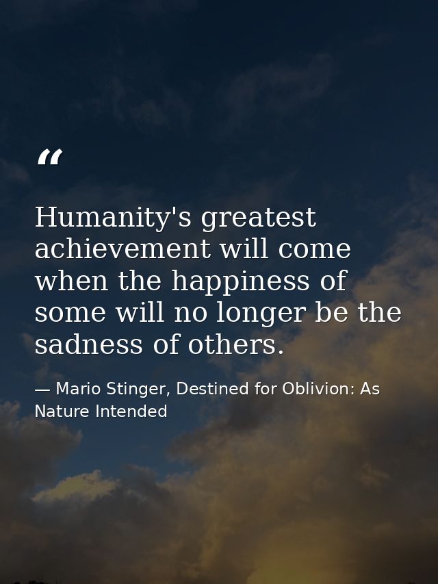 Humanity's greatest achievement will come when the happiness of some will no longer be the sadness of others. — Mario Stinger, Destined for Oblivion: As Nature Intended