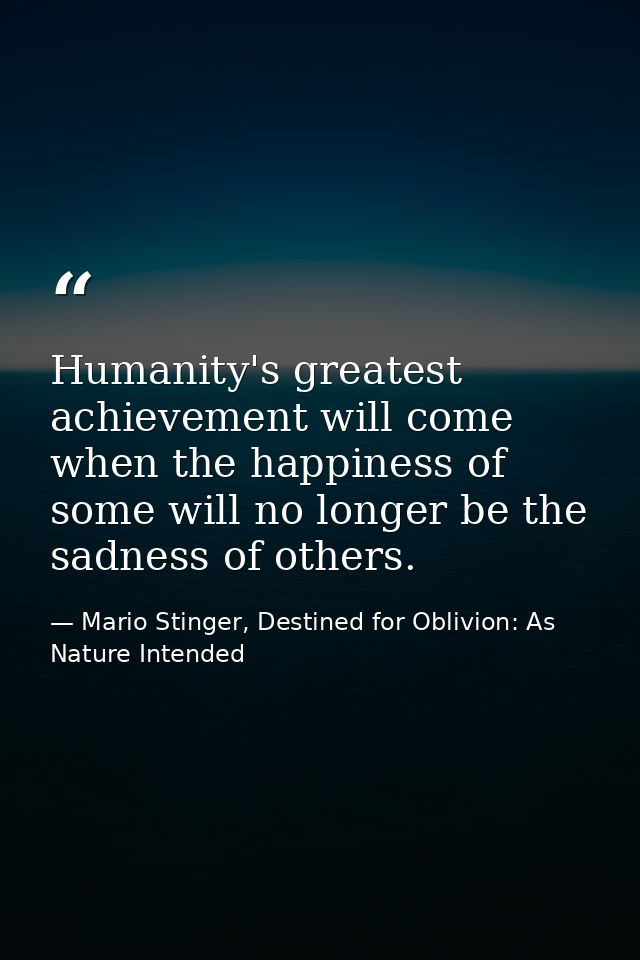 Humanity's greatest achievement will come when the happiness of some will no longer be the sadness of others. — Mario Stinger, Destined for Oblivion: As Nature Intended