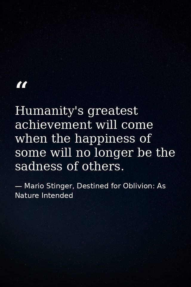 Humanity's greatest achievement will come when the happiness of some will no longer be the sadness of others. — Mario Stinger, Destined for Oblivion: As Nature Intended