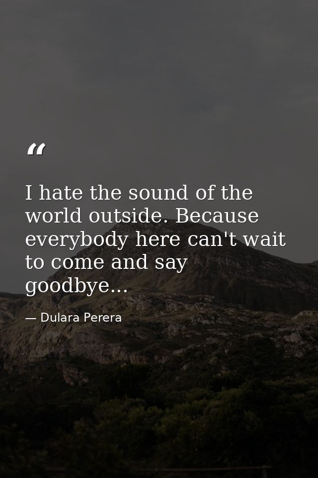 I hate the sound of the world outside. Because everybody here can't wait to come and say goodbye... — Dulara Perera