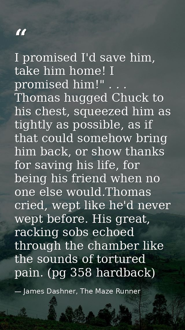I promised I'd save him, take him home! I promised him!" . . . Thomas hugged Chuck to his chest, squeezed him as tightly — James Dashner, The Maze Runner