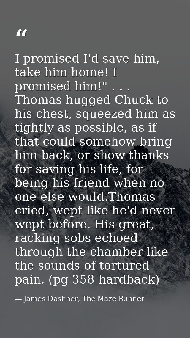 I promised I'd save him, take him home! I promised him!" . . . Thomas hugged Chuck to his chest, squeezed him as tightly — James Dashner, The Maze Runner