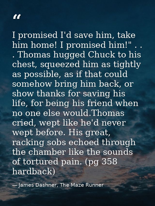 I promised I'd save him, take him home! I promised him!" . . . Thomas hugged Chuck to his chest, squeezed him as tightly — James Dashner, The Maze Runner