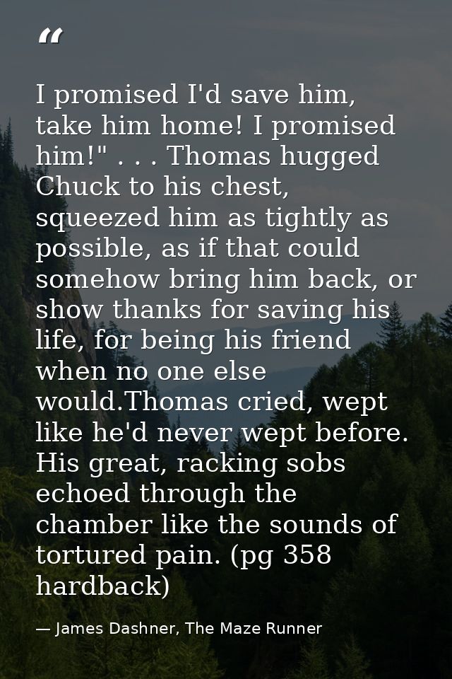 I promised I'd save him, take him home! I promised him!" . . . Thomas hugged Chuck to his chest, squeezed him as tightly — James Dashner, The Maze Runner