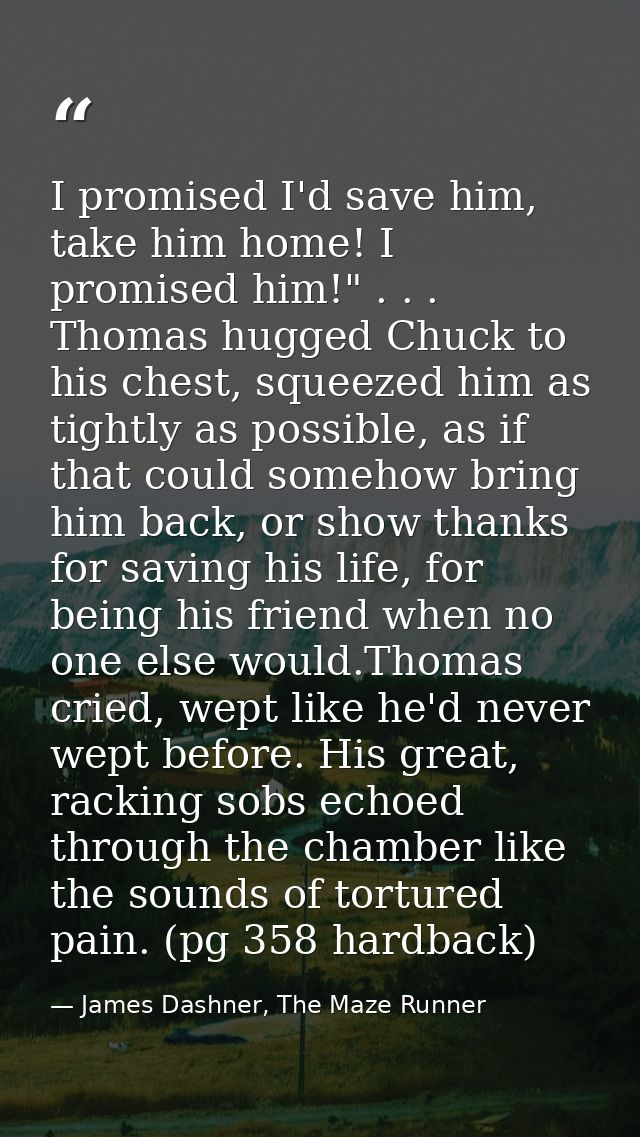 I promised I'd save him, take him home! I promised him!" . . . Thomas hugged Chuck to his chest, squeezed him as tightly — James Dashner, The Maze Runner