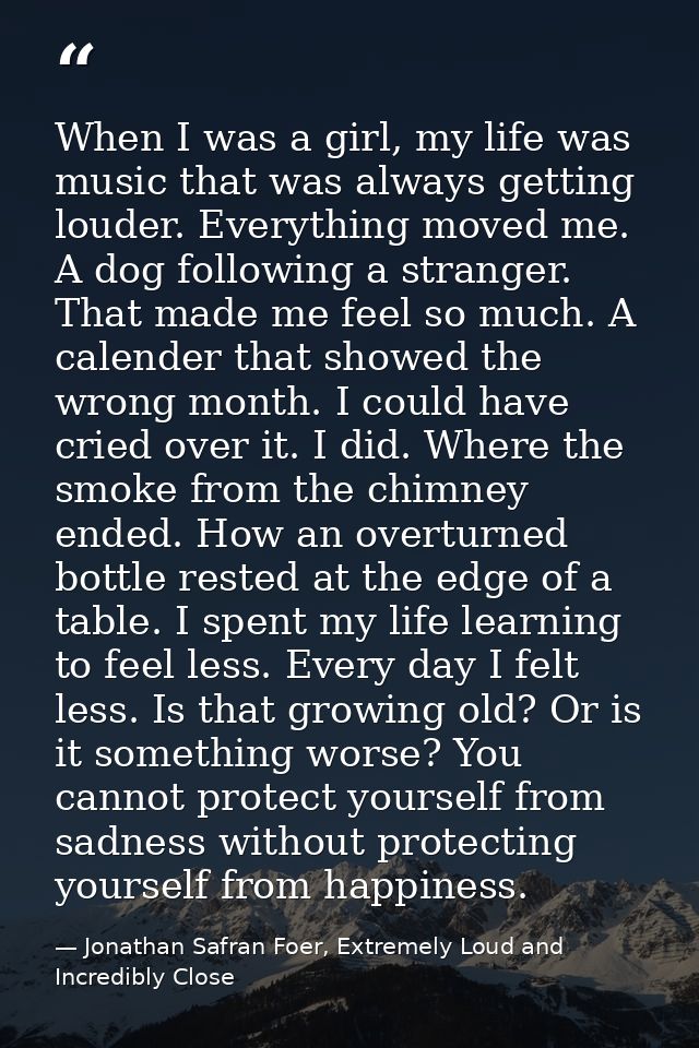When I was a girl, my life was music that was always getting louder. Everything moved me. A dog following a stranger. Th — Jonathan Safran Foer, Extremely Loud and Incredibly Close