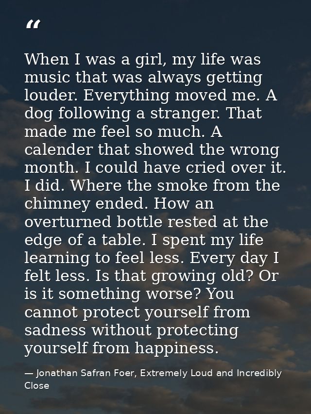 When I was a girl, my life was music that was always getting louder. Everything moved me. A dog following a stranger. Th — Jonathan Safran Foer, Extremely Loud and Incredibly Close