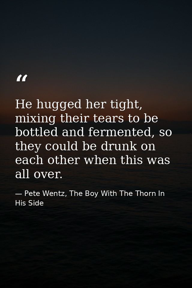 He hugged her tight, mixing their tears to be bottled and fermented, so they could be drunk on each other when this was  — Pete Wentz, The Boy With The Thorn In His Side