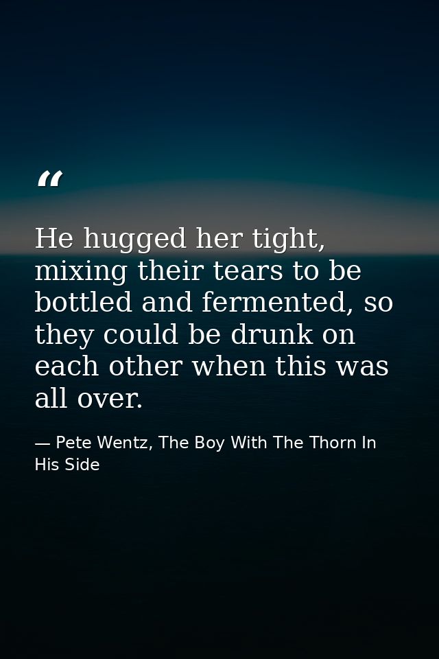 He hugged her tight, mixing their tears to be bottled and fermented, so they could be drunk on each other when this was  — Pete Wentz, The Boy With The Thorn In His Side